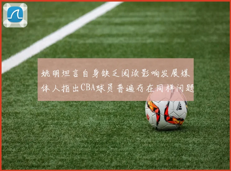 姚明坦言自身缺乏阅读影响发展媒体人指出CBA球员普遍存在同样问题