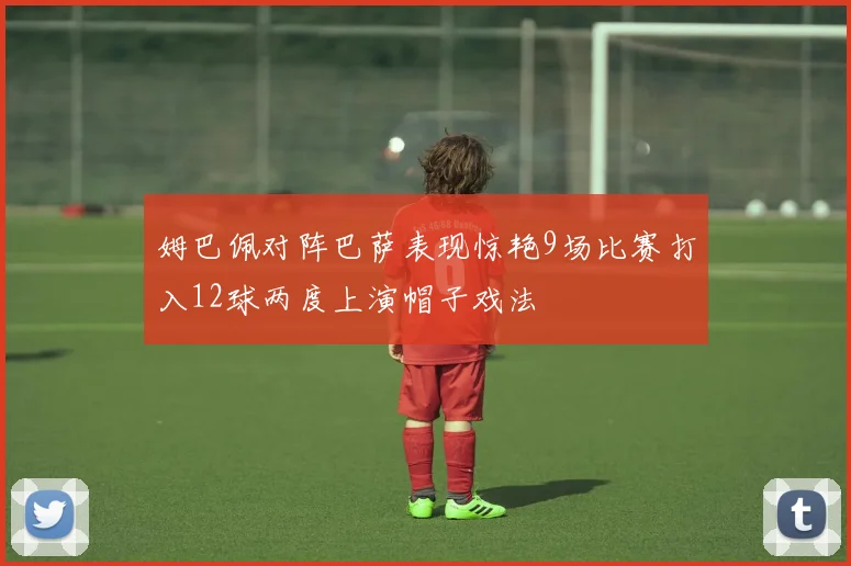 姆巴佩对阵巴萨表现惊艳9场比赛打入12球两度上演帽子戏法