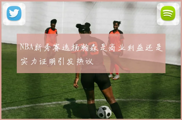 NBA新秀赛选杨瀚森是商业利益还是实力证明引发热议
