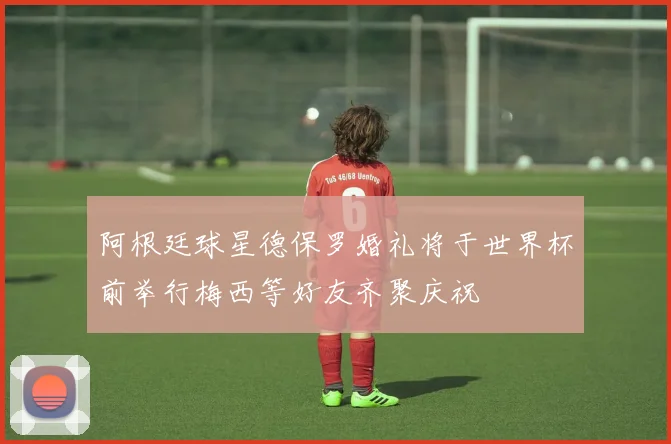 阿根廷球星德保罗婚礼将于世界杯前举行梅西等好友齐聚庆祝