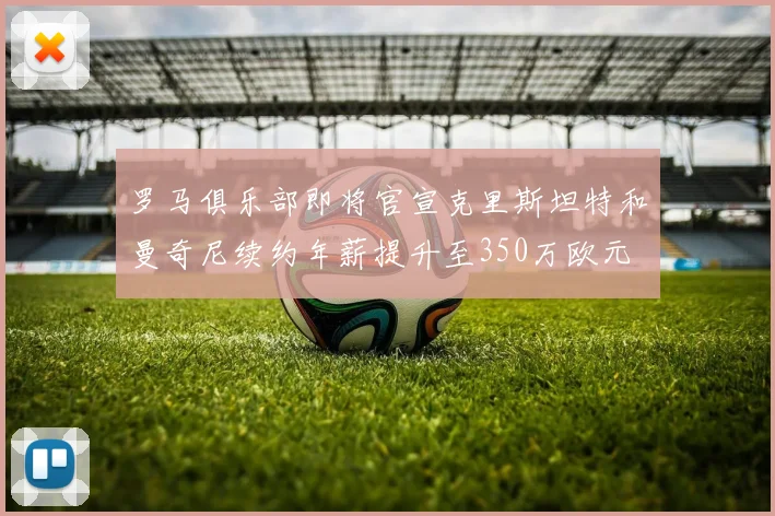 罗马俱乐部即将官宣克里斯坦特和曼奇尼续约年薪提升至350万欧元