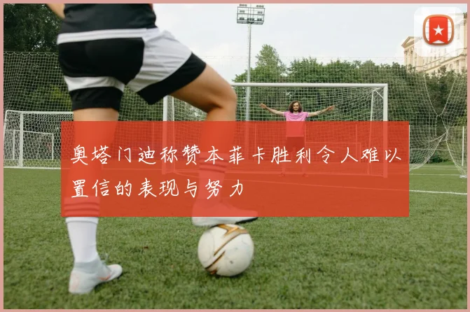 奥塔门迪称赞本菲卡胜利令人难以置信的表现与努力