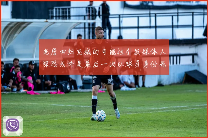 老詹回归克城的可能性引发媒体人深思或许是最后一次以球员身份亮相